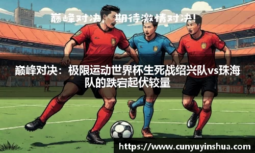 巅峰对决：极限运动世界杯生死战绍兴队vs珠海队的跌宕起伏较量
